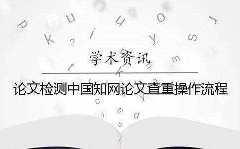 論文檢測中國學術論文查重操作流程 論文檢測中國學術論文查重操作流程
