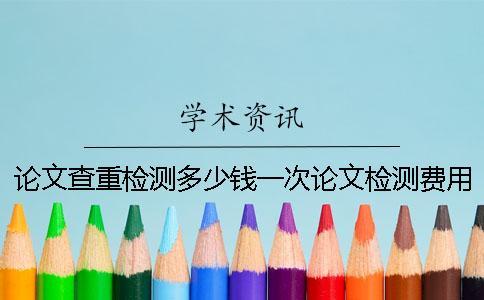 論文查重檢測多少錢一次?論文檢測費用怎么支付? 論文查重檢測多少錢一次?論文檢測費用怎么支付?